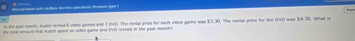 tererice 
Ward prablem with multiple decimal operations: Problem type 1 Espo 
In the past month, Austin rented 6 video games and 1 DVD. The rental price for each video game was $3.30. The rental price for the DVD was S4.30. What is 
the total amount that Austin spent on video game and DVD rentals in the past month?