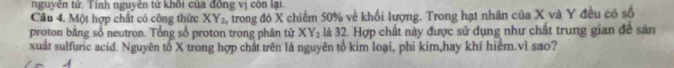 nguyên tử. Tính nguyên tử khối của đồng vị còn lại.
Câu 4. Một hợp chất có công thức XY_2 2, trong đó X chiếm 50% về khối lượng. Trong hạt nhân của X và Y đều có số
proton bằng số neutron. Tổng số proton trong phân tử XY_2 là 32. Hợp chất này được sử dụng như chất trung gian đề sản
xuất sulfuric acid. Nguyên tố X trong hợp chất trên là nguyên tố kim loại, phi kim,hay khí hiểm.vì sao?