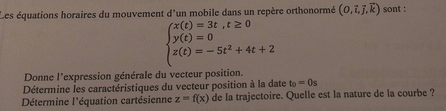 Les équations horaires du mouvement d' 'un mobile dans un repère orthonormé (O,vector l,vector j,vector k) sont :
beginarrayl x(t)=3t,t≥ 0 y(t)=0 z(t)=-5t^2+4t+2endarray.
Donne l'expression générale du vecteur position. 
Détermine les caractéristiques du vecteur position à la date t_0=0s
Détermine l'équation cartésienne z=f(x) de la trajectoire. Quelle est la nature de la courbe ?