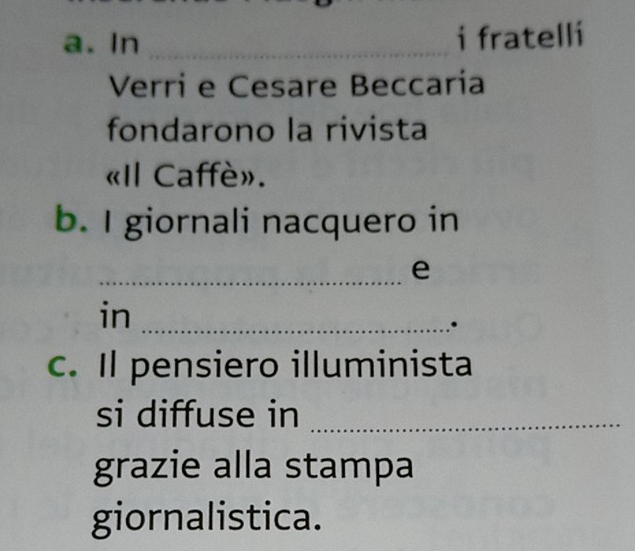 In _i fratelli 
Verri e Cesare Beccaría 
fondarono la rivista 
«Il Caffè». 
b. I giornali nacquero in 
_e 
in_ 
. 
c. Il pensiero illuminista 
si diffuse in_ 
grazie alla stampa 
giornalistica.