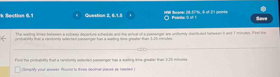 < Question 2, 6.1.5 > HW Score: 28.57%, 6 of 21 points 
Points: 0 of 1 Save 
The waiting times between a subway departure schedule and the arrival of a passenger are uniformly distributed between 0 and 7 minutes. Find the 
probability that a randomly selected passenger has a waiting time greater than 3.25 minutes. 
Find the probability that a randomly selected passenger has a waiting time greater than 3.25 minutes. 
(Simplify your answer. Round to three decimal places as needed.)