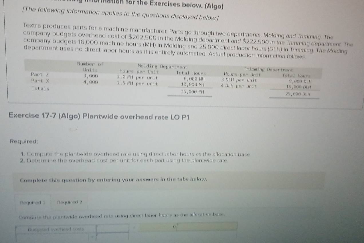 urmation for the Exercises below. (Algo)
[The following information applies to the questions displayed below]
Textra produces parts for a machine manufacturer. Parts go through two departments, Molding and Trimming. The
company budgets overhead cost of $262,500 in the Molding department and $222,500 in the Trimming department. The
company budgets 16,000 machine hours (MH) in Molding and 25,000 direct labor hours (DLH) in Trimming. The Molding
department uses no direct labor hours as it is entirely automated. Actual production i
Exercise 17-7 (Algo) Plantwide overhead rate LO P1
Required:
1. Compute the plantwide overhead rate using direct labor hours as the allocation base
2. Determine the overhead cost per unit for each part using the plantwide rate
Complete this question by entering your answers in the tabs below.
Required 1 Required 2
Compute the plantwide overhead rate using direct labor hours as the allocation base.
Budgeled overhead costs
.