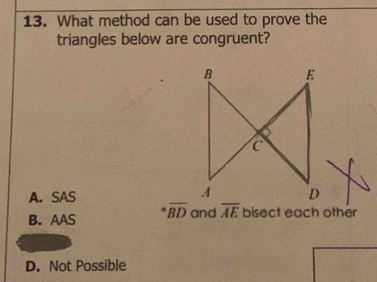 What method can be used to prove the
triangles below are congruent?
A. SAS
B. AAS overline BD and overline AE bisect each other
D. Not Possible