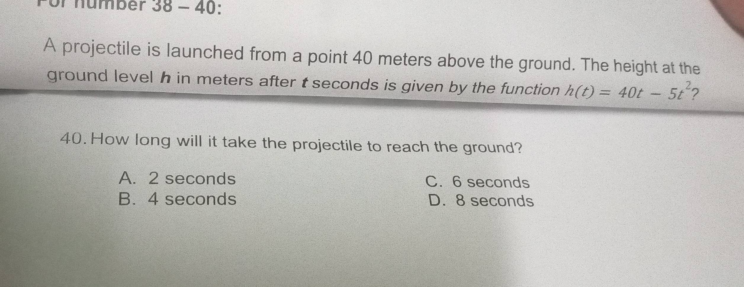 Für number 38 - 40:
A projectile is launched from a point 40 meters above the ground. The height at the
ground level h in meters after t seconds is given by the function h(t)=40t-5t^2 2
40. How long will it take the projectile to reach the ground?
A. 2 seconds C. 6 seconds
B. 4 seconds D. 8 seconds