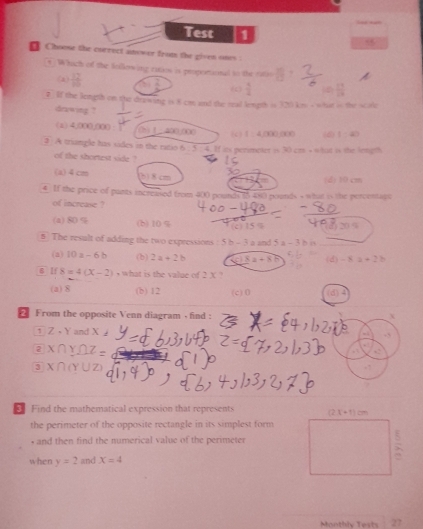 Test 1 .
Choose the currect anower from the given ones 
t  Which of the following catios is proportional to the ratio
(2)  12/10   2/5  (  5/2  frac 291endarray 
? If the length on the drawing is 8 cm and the tral length is 320 km s what is the scole
drawing ?
(x) 4,000,000 : 1 1 - 400.000 ( )  1 : 4,000,000 (6) 1:40
3. A triangle has sides in the ratio 6 . 5 4. If its perimeter is 30 cm + what is the length
of the shortest side ?
(a) 4 cm 5) 8 cm (d) 10 cm
€ If the price of punts increased from 400 pounds 15 480 pounds - what is the percentage
of increase ?
(a)80% (b) 10 % c 5 
5 The result of adding the two expressions : 5 b - 3 a and 5a-3bb
(a) 10a-6b (b) 2a+2b _ |_ x|_ | (d) -8a+2b
6 lf 8=4(X-2) , what is the value of 2 X ?
(a) 8 (b) 12 (c)0 (d)
* From the opposite Venn diagram - find :
1 Z-Y and x.,
2 X∩ Y∩ Z
3 X∩ (Y∪ Z)
€ Find the mathematical expression that represents 
the perimeter of the opposite rectangle in its simplest form
, and then find the numerical value of the perimeter
when y=2 and X=4
Monthly Tests 27