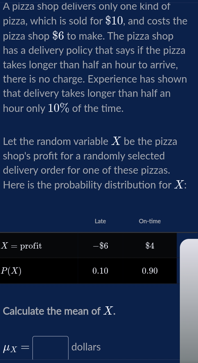 A pizza shop delivers only one kind of
pizza, which is sold for $10, and costs the
pizza shop $6 to make. The pizza shop
has a delivery policy that says if the pizza
takes longer than half an hour to arrive,
there is no charge. Experience has shown
that delivery takes longer than half an
hour only 10% of the time.
Let the random variable X be the pizza
shop's profit for a randomly selected
delivery order for one of these pizzas.
Here is the probability distribution for X:
X
Calculate the mean of X.
mu _X=□ dollars