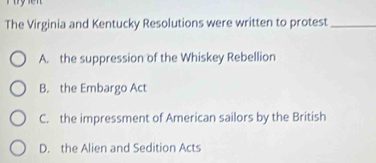 The Virginia and Kentucky Resolutions were written to protest_
A. the suppression of the Whiskey Rebellion
B. the Embargo Act
C. the impressment of American sailors by the British
D. the Alien and Sedition Acts