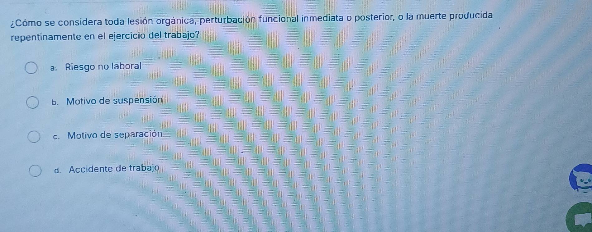 ¿Cómo se considera toda lesión orgánica, perturbación funcional inmediata o posterior, o la muerte producida
repentinamente en el ejercicio del trabajo?
a. Riesgo no laboral
b. Motivo de suspensión
c. Motivo de separación
d. Accidente de trabajo