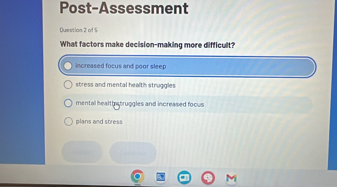 Post-Assessment
Question 2 of 5
What factors make decision-making more difficult?
increased focus and poor sleep
stress and mental health struggles
mental healthstruggles and increased focus
plans and stress