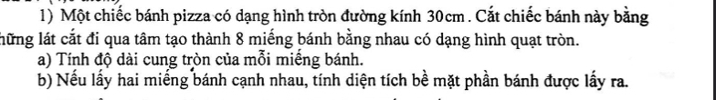 Một chiếc bánh pizza có dạng hình tròn đường kính 30cm. Cắt chiếc bánh này bằng 
lững lát cắt đi qua tâm tạo thành 8 miếng bánh bằng nhau có dạng hình quạt tròn. 
a) Tính độ dài cung tròn của mỗi miếng bánh. 
b) Nếu lấy hai miếng bánh cạnh nhau, tính diện tích bề mặt phần bánh được lấy ra.