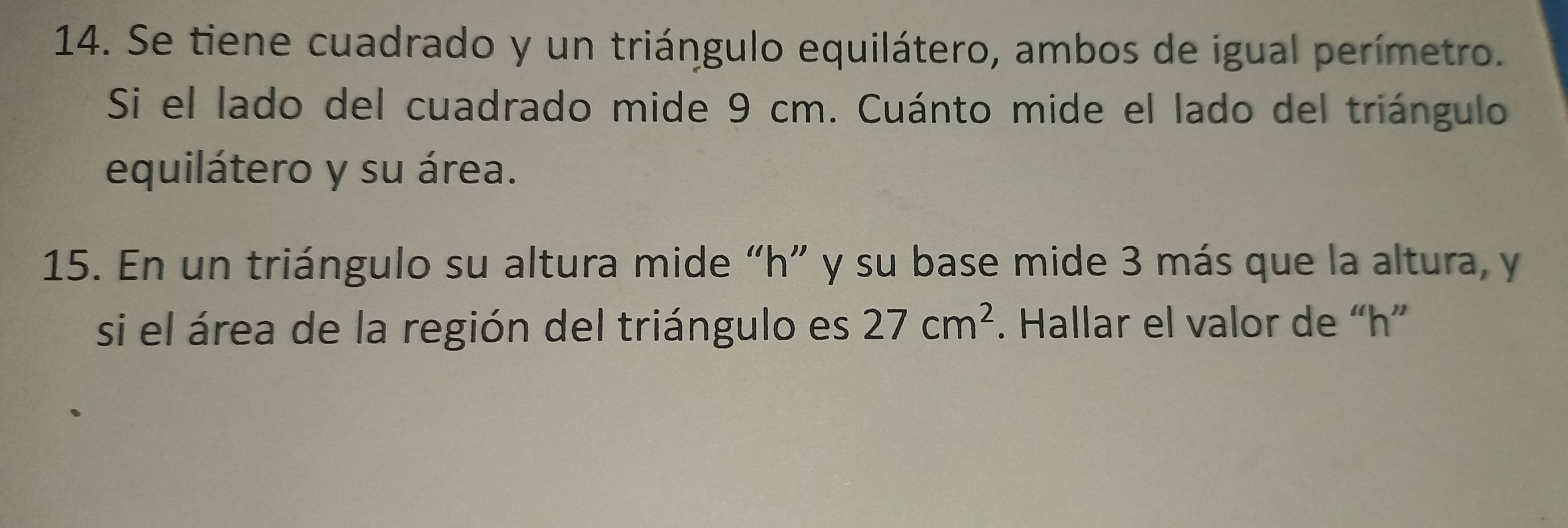 Se tiene cuadrado y un triángulo equilátero, ambos de igual perímetro. 
Si el lado del cuadrado mide 9 cm. Cuánto mide el lado del triángulo 
equilátero y su área. 
15. En un triángulo su altura mide “ h ” y su base mide 3 más que la altura, y 
si el área de la región del triángulo es 27cm^2. Hallar el valor de “ h ”