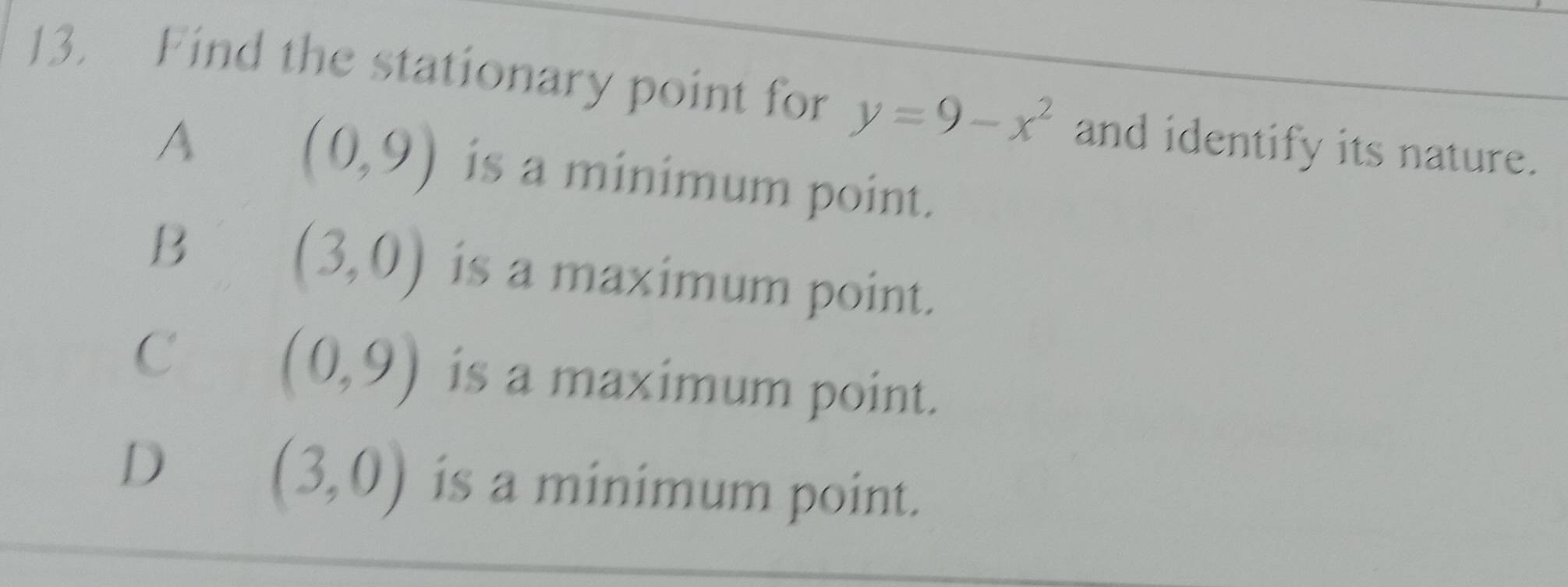 Find the stationary point for y=9-x^2 and identify its nature.
A (0,9) is a minimum point.
(3,0)
B is a maximum point.
(0,9)
C is a maximum point.
D
(3,0) is a minimum point.