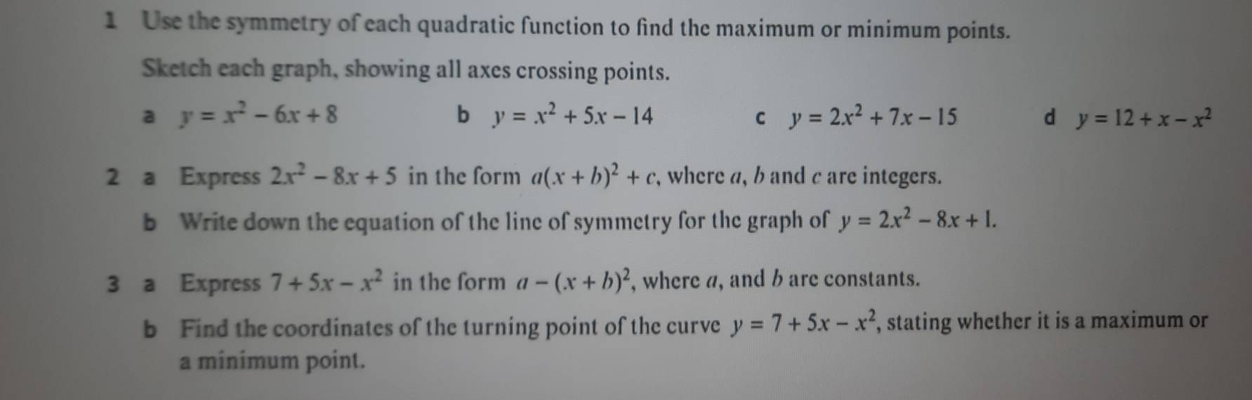 Use the symmetry of each quadratic function to find the maximum or minimum points. 
Sketch each graph, showing all axes crossing points. 
a y=x^2-6x+8
b y=x^2+5x-14
C y=2x^2+7x-15
d y=12+x-x^2
2 a Express 2x^2-8x+5 in the form a(x+b)^2+c , where a, b and c are integers. 
b Write down the equation of the line of symmetry for the graph of y=2x^2-8x+1. 
3 a Express 7+5x-x^2 in the form a-(x+b)^2 , where a, and b are constants. 
b Find the coordinates of the turning point of the curve y=7+5x-x^2 , stating whether it is a maximum or 
a minimum point.