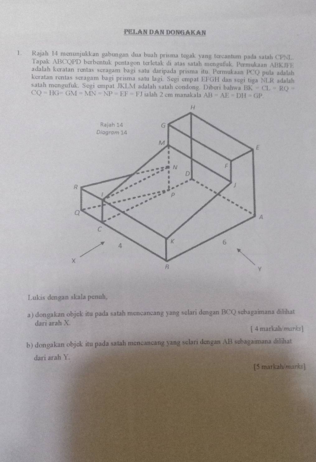 PELAN DAN DONGAKAN
1. Rajah 14 menunjukkan gabungan dua buah prisma tegak yang tercantum pada satah CPNL
Tapak ABCQPD berbentuk pentagon terletak di atas satah mengufuk. Permukaan ABKJFE
adalah keratan rentas seragam bagi satu daripada prisma itu. Permukaan PCQ pula adalah
keratan rentas seragam bagi prisma satu lagi. Segi empat EFGH dan segi tiga NLR adalah
satah mengufuk. Segi empat JKLM adalah satah condong. Diberi bahwa BK=CL=RQ=
CQ=HG=GM=MN=NP=EF=FJ ialah 2 cm manakala
Lukis dengan skala penuh,
a) dongakan objek itu pada satah mencancang yang selari dengan BCQ sebagaimana dilihat
dari arah X.
[ 4 markah/marks]
b) dongakan objek itu pada satah mencancang yang selari dengan AB sebagaimana dilihat
dari arah Y.
[5 markah/marks]