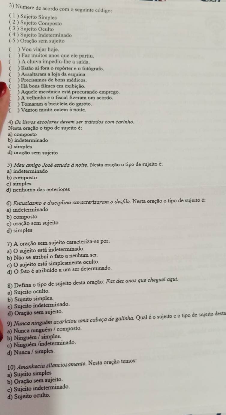 Numere de acordo com o seguinte código:
( 1 ) Sujeito Simples
( 2 ) Sujeito Composto
( 3 ) Sujeito Oculto
( 4 ) Sujeito Indeterminado
( 5 ) Oração sem sujeito
( ) Vou viajar hoje.
( ) Faz muitos anos que ele partiu.
( ) A chuva impediu-lhe a saída.
( ) Estão aí fora o repórter e o fotógrafo.
 ) Assaltaram a loja da esquina.
( ) Precisamos de bons médicos.
 ) Há bons filmes em exibição.
) Aquele mecânico está procurando emprego.
) A velhinha e o fiscal fizeram um acordo
( ) Tomaram a bicicleta do garoto.
( ) Ventou muito ontem à noite.
4) Os livros escolares devem ser tratados com carinho.
Nesta oração o tipo de sujeito é:
a) composto
b) indeterminado
c) simples
d) oração sem sujeito
5) Meu amigo José estuda à noite. Nesta oração o tipo de sujeito é:
a) indeterminado
b) composto
c) simples
d) nenhuma das anteriores
6) Entusiasmo e disciplina caracterizaram o desfile. Nesta oração o tipo de sujeito é:
a) indeterminado
b) composto
c) oração sem sujeito
d) simples
7) A oração sem sujeito caracteriza-se por:
a) O sujeito está indeterminado.
b) Não se atribui o fato a nenhum ser.
c) O sujeito está simplesmente oculto.
d) O fato é atribuído a um ser determinado.
8) Defina o tipo de sujeito desta oração: Faz dez anos que cheguei aqui.
a) Sujeito oculto.
b) Sujeito simples.
c) Sujeito indeterminado.
d) Oração sem sujeito.
9) Nunca ninguêm acariciou uma cabeça de galinha. Qual é o sujeito e o tipo de sujeito desta
a) Nunca ninguém / composto.
b) Ninguém / simples.
c) Ninguém /indeterminado.
d) Nunca / simples.
10) Amanhecia silenciosamente. Nesta oração temos:
a) Sujeito simples
b) Oração sem sujeito.
c) Sujeito indeterminado.
d) Sujeito oculto.