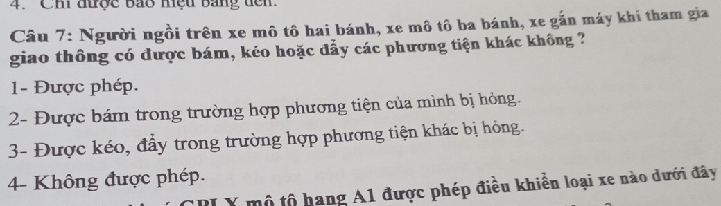 Chi được bão mệu bang đến
Câu 7: Người ngồi trên xe mô tô hai bánh, xe mô tô ba bánh, xe gắn máy khi tham gia
giao thông có được bám, kéo hoặc đẩy các phương tiện khác không ?
1- Được phép.
2- Được bám trong trường hợp phương tiện của mình bị hỏng.
3- Được kéo, đầy trong trường hợp phương tiện khác bị hỏng.
4- Không được phép.
Y mô tổ hạng A1 được phép điều khiển loại xe nào dưới đây