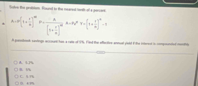 Solve the problem. Round to the nearest tenth of a percent.
A=P(1+ r/n )^nt! P=frac A(1+ r/n )^ntA=P_e^(nY=(1+frac r)n)^n-1
A passbook savings account has a rate of 5%. Find the effective annual yield if the interest is compounded monthly.
A. 5.2%
B. 5%
C. 5.1%
D. 4.9%