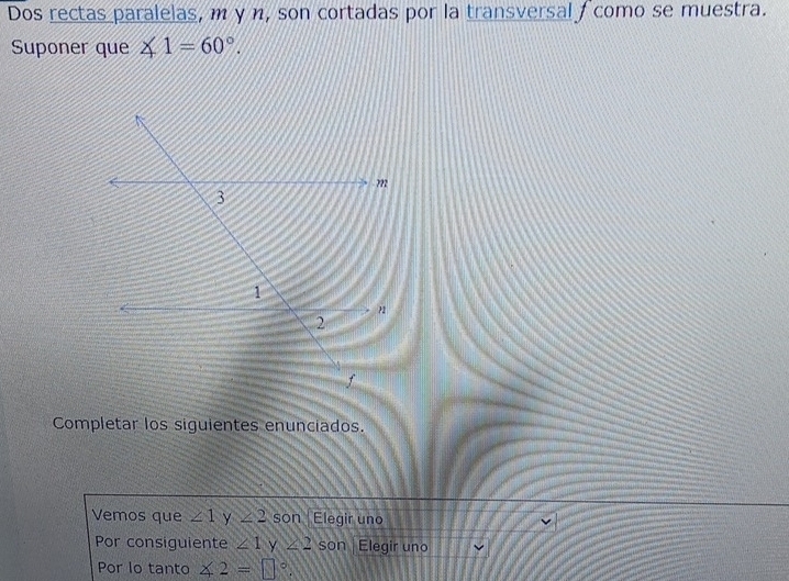 Dos rectas paralelas, m γ n, son cortadas por la transversal f como se muestra. 
Suponer que ∠ 1=60°. 
Completar los siguientes enunciados. 
Vemos que ∠ 1 y ∠ 2 son Elegir uno 
Por consiguiente ∠ 1 y ∠ 2 son | Elegir uno 
Por lo tanto ∠ 2=□