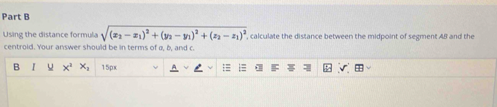 Using the distance formula sqrt((x_2)-x_1)^2+(y_2-y_1)^2+(z_2-z_1)^2 , calculate the distance between the midpoint of segment AB and the
centroid. Your answer should be in terms of a, b, and c.
B I u X^2 X_2 15px