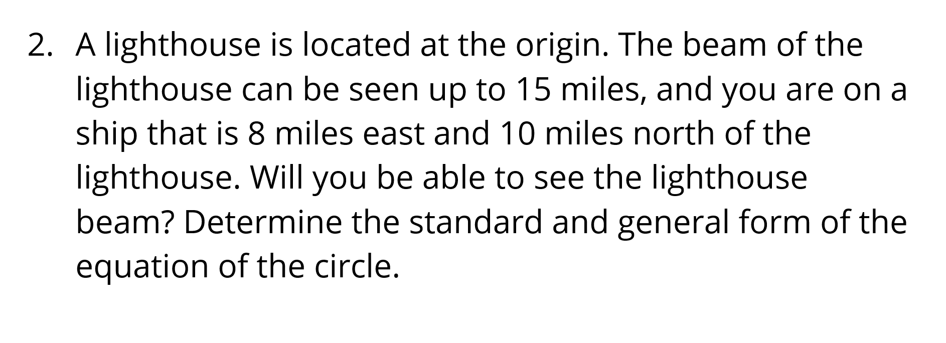 A lighthouse is located at the origin. The beam of the 
lighthouse can be seen up to 15 miles, and you are on a 
ship that is 8 miles east and 10 miles north of the 
lighthouse. Will you be able to see the lighthouse 
beam? Determine the standard and general form of the 
equation of the circle.