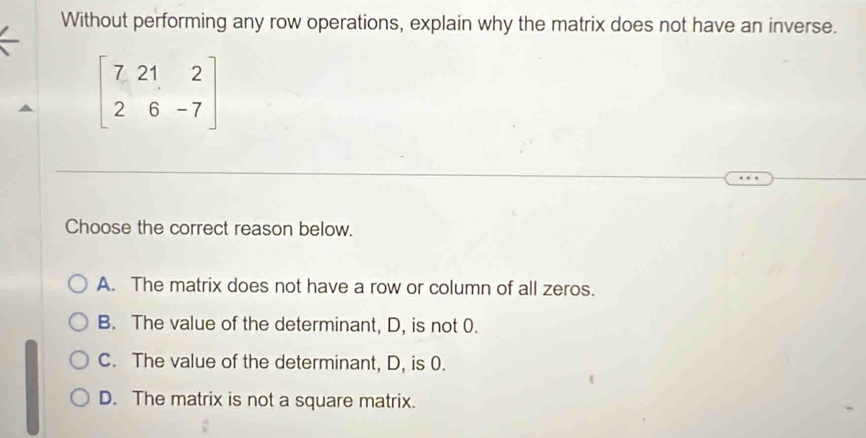 Without performing any row operations, explain why the matrix does not have an inverse.
beginbmatrix 7&21&2 2&6&-7endbmatrix
Choose the correct reason below.
A. The matrix does not have a row or column of all zeros.
B. The value of the determinant, D, is not 0.
C. The value of the determinant, D, is 0.
D. The matrix is not a square matrix.