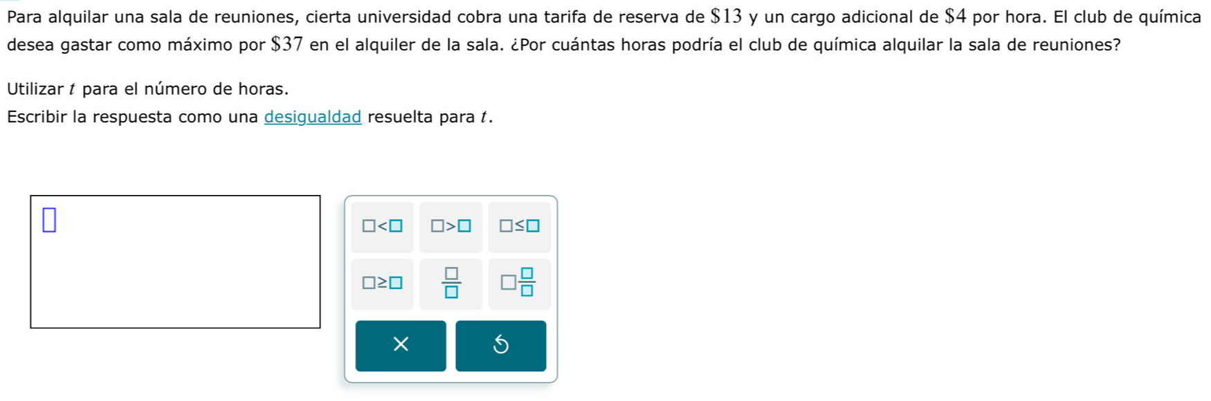 Para alquilar una sala de reuniones, cierta universidad cobra una tarifa de reserva de $13 y un cargo adicional de $4 por hora. El club de química 
desea gastar como máximo por $37 en el alquiler de la sala. ¿Por cuántas horas podría el club de química alquilar la sala de reuniones? 
Utilizar t para el número de horas. 
Escribir la respuesta como una desigualdad resuelta para f.
□ □ >□ □ ≤ □
□ ≥ □  □ /□    □ /□  