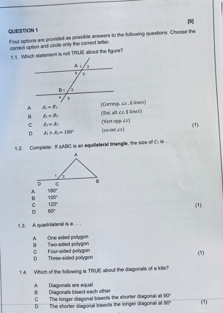 [6]
QUESTION 1
Four options are provided as possible answers to the following questions. Choose the
correct option and circle only the correct letter.
1.1. Which statement is not TRUE about the figure?
A A_1=B_1 _ 1 , I lines)
B A_1=B_3 (Ext. alt ∠ s.  lines)
C A_1=A_3 (Vert opp ∠s)
D A_1+A_2=180° (co-int ∠s) (1)
1.2. Complete: If △ ABC is an equilateral triangle, the size of C_1 is ...
180°
B 100°
C 120° (1)
D 60°
1.3. A quadrilateral is a . . .
A One sided polygon
B Two-sided polygon
C Four-sided polygon (1)
D Three-sided polygon
1.4. Which of the following is TRUE about the diagonals of a kite?
A Diagonals are equal
B Diagonals bisect each other
C The longer diagonal bisects the shorter diagonal at 90°
D The shorter diagonal bisects the longer diagonal at 90° (1)