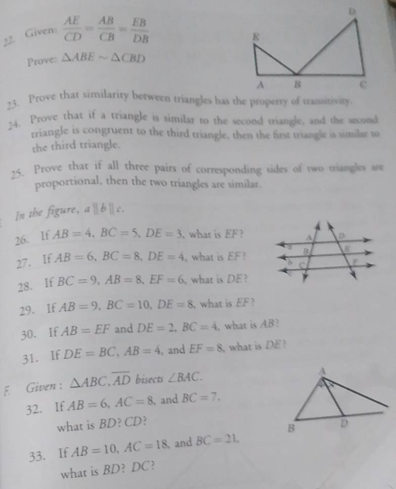 Given:  AE/CD = AB/CB = EB/DB 
Prove: △ ABEsim △ CBD
23. Prove that similarity between triangles has the property of transitivity. 
24. Prove that if a triangle is similar to the second triangle, and the second 
triangle is congruent to the third triangle, then the first triangle is similar to 
the third triangle. 
25. Prove that if all three pairs of corresponding sides of two triangles ar 
proportional, then the two triangles are similar. 
In the figure, a l || 
26. If AB=4, BC=5, DE=3 , what is EF ? 
27. If AB=6, BC=8, DE=4 , what is EF? 
28. If BC=9, AB=8, EF=6 what is DE? 
29. If AB=9, BC=10, DE=8 what is EF
30. If AB=EF and DE=2, BC=4 , what is AB? 
31. If DE=BC, AB=4 , and EF=8 what is DE? 
F. Given : △ ABC, overline AD bisects ∠ BAC. 
32. If AB=6, AC=8 , and BC=7, 
what is BD? CD? 
33. If AB=10, AC=18 and BC=21, 
what is BD? DC?