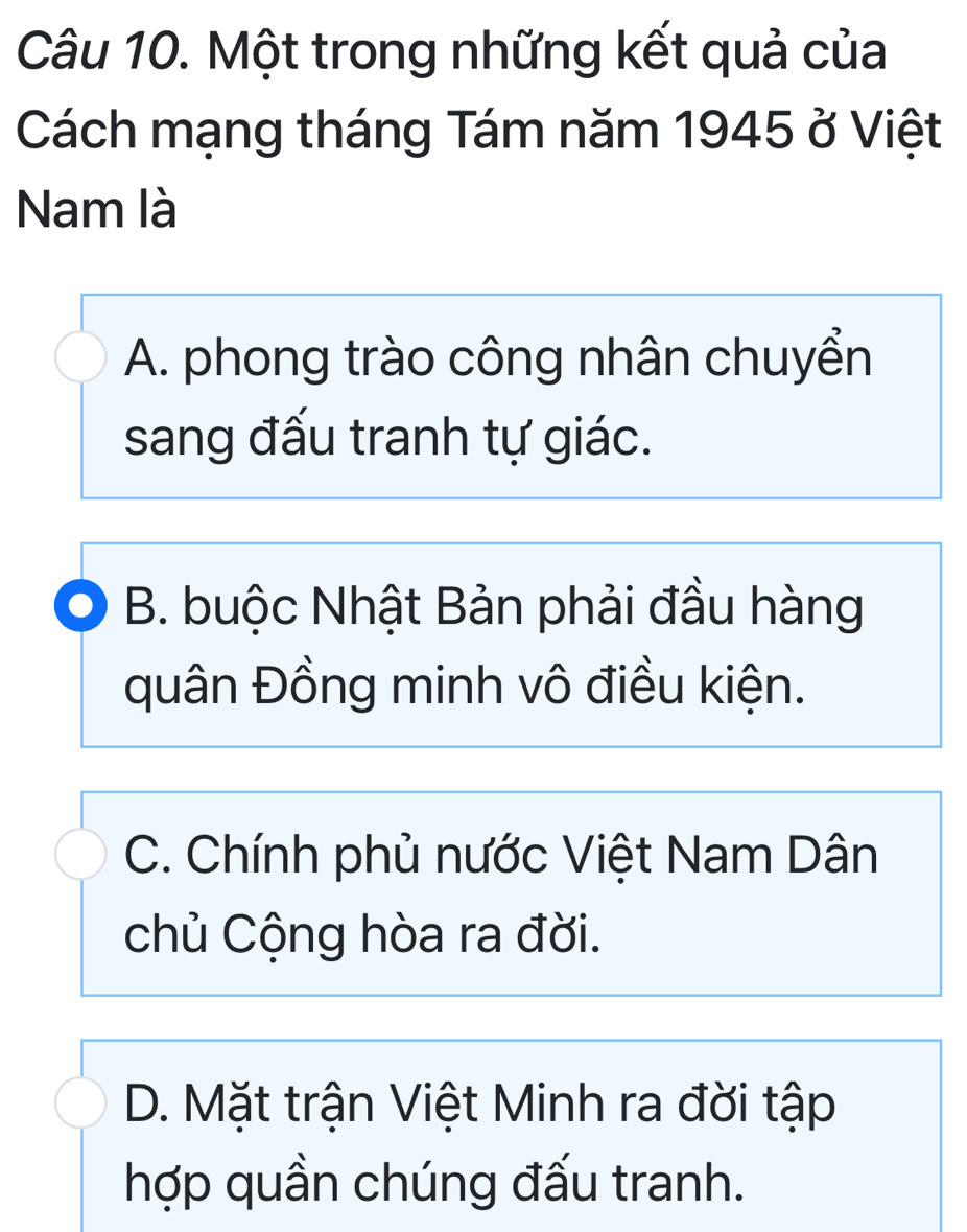 Một trong những kết quả của
Cách mạng tháng Tám năm 1945 ở Việt
Nam là
A. phong trào công nhân chuyển
sang đấu tranh tự giác.
B. buộc Nhật Bản phải đầu hàng
quân Đồng minh vô điều kiện.
C. Chính phủ nước Việt Nam Dân
chủ Cộng hòa ra đời.
D. Mặt trận Việt Minh ra đời tập
hợp quần chúng đấu tranh.