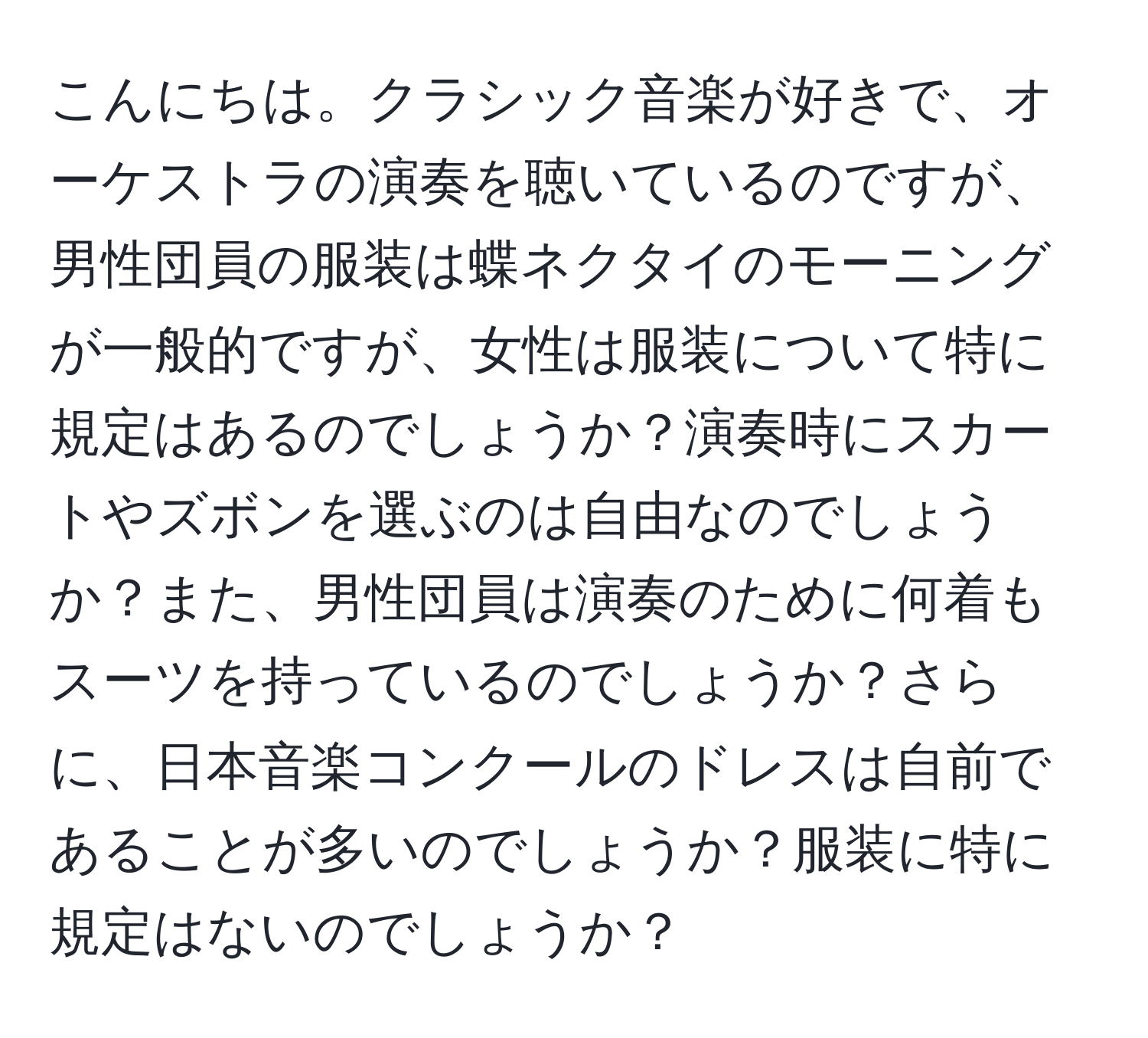 こんにちは。クラシック音楽が好きで、オーケストラの演奏を聴いているのですが、男性団員の服装は蝶ネクタイのモーニングが一般的ですが、女性は服装について特に規定はあるのでしょうか？演奏時にスカートやズボンを選ぶのは自由なのでしょうか？また、男性団員は演奏のために何着もスーツを持っているのでしょうか？さらに、日本音楽コンクールのドレスは自前であることが多いのでしょうか？服装に特に規定はないのでしょうか？