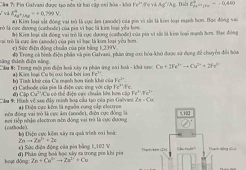 Pin Galvani được tạo nên từ hai cặp oxi hóa - khử Fe^(2+)/I Fe và Ag^+/Ag Biết E_Fe^(2+)/Fe^0=-0,440
V và E_Ag^+/Ag^0=+0,799V.
a) Kim loại sắt đóng vai trò là cực âm (anode) của pin vì sắt là kim loại mạnh hơn. Bạc đóng vai
lò là cưc dương (cathode) của pin vì bạc là kim loại yểu hơn.
b) Kim loại sắt đóng vai trò là cực dương (cathode) của pin vì sắt là kim loại mạnh hơn. Bạc đóng
vai trò là cưc âm (anode) của pin vì bạc là kim loại yểu hơn.
c) Sức điện động chuẩn của pin bằng 1,239V.
d) Trong cả bình điện phân và pin Galvani, phản ứng oxi hóa-khứ được sử dụng để chuyển đổi hóa
tăng thành điện năng.
Câu 8: Trong một pin điện hoá xảy ra phản ứng oxi hoá - khử sau: Cu+2Fe^(3+)to Cu^(2+)+2Fe^(2+)
a) Kim loại Cu bị oxi hoá bởi ion Fe^(3+).
b) Tính khử của Cu mạnh hơn tính khử của Fe^(2+).
c) Cathode của pin là điện cực ứng với cặp Fe^(3+)/F
d) Cặp Cu^(2+) Cu có thể điện cực chuẩn lớn hơn cặp Fe^(3+)/Fe^(2+).
Câu 9: Hình vẽ sau đây minh hoạ cầu tạo của pin Galvani Zn-C
a) Điện cực kẽm là nguồn cung cấp electron
đên đóng vai trò là cực âm (anode), điện cực đồng là 
nơi tiếp nhận electron nên đóng vai trò là cực dương
(cathode).
b Điện cực kẽm xảy ra quá trình oxi hoá:
Znto Zn^(2+)+2c
c) Sức điện động của pin bằng 1,102 V
d) Phản ứng hoá học xảy ra trong pin khi pin 
hoạt động: Zn+Cu^(2+)to Zn^(2+)+Cu
Dung dịch