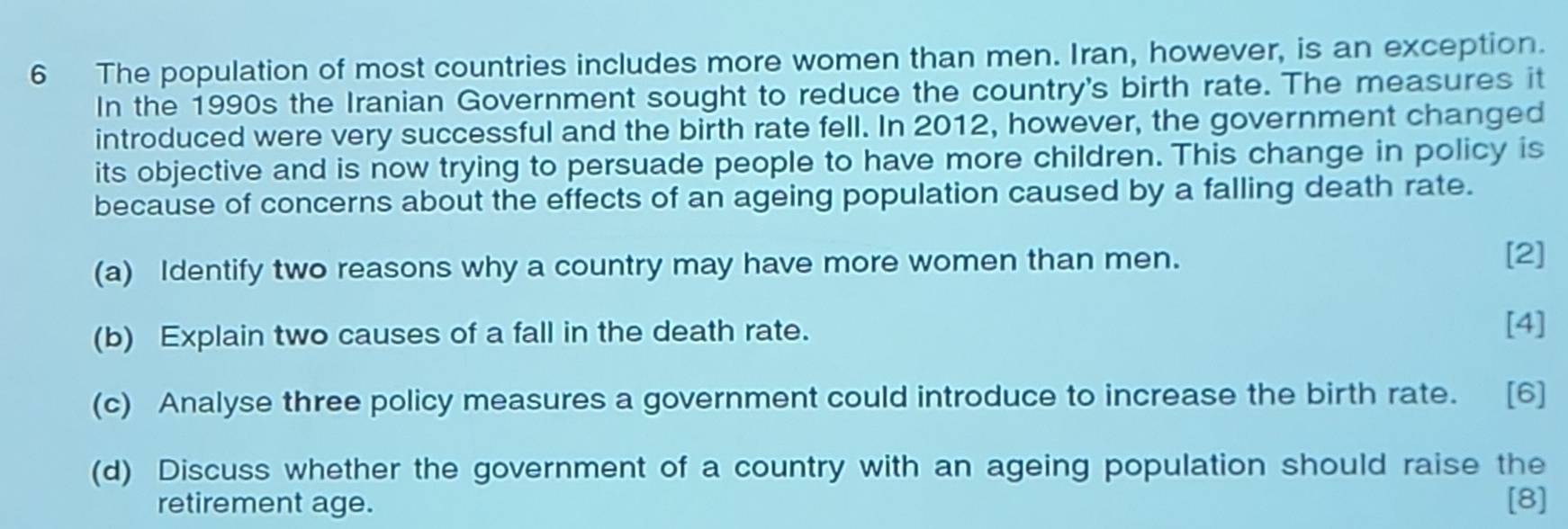 The population of most countries includes more women than men. Iran, however, is an exception. 
In the 1990s the Iranian Government sought to reduce the country's birth rate. The measures it 
introduced were very successful and the birth rate fell. In 2012, however, the government changed 
its objective and is now trying to persuade people to have more children. This change in policy is 
because of concerns about the effects of an ageing population caused by a falling death rate. 
(a) Identify two reasons why a country may have more women than men. 
[2] 
(b) Explain two causes of a fall in the death rate. 
[4] 
(c) Analyse three policy measures a government could introduce to increase the birth rate. [6] 
(d) Discuss whether the government of a country with an ageing population should raise the 
retirement age. [8]