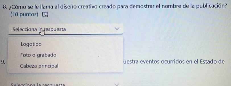 ¿Cómo se le llama al diseño creativo creado para demostrar el nombre de la publicación?
(10 puntos)
Selecciona la respuesta
Logotipo
Foto o grabado
9. uestra eventos ocurridos en el Estado de
Cabeza principal
Selecciona la respuesta