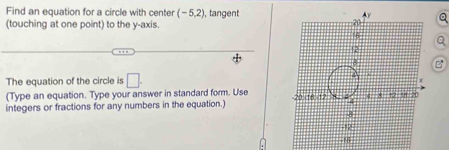 Find an equation for a circle with center (-5,2) , tangent 
(touching at one point) to the y-axis.
C^x
The equation of the circle is □. 
(Type an equation. Type your answer in standard form. Use 
integers or fractions for any numbers in the equation.)