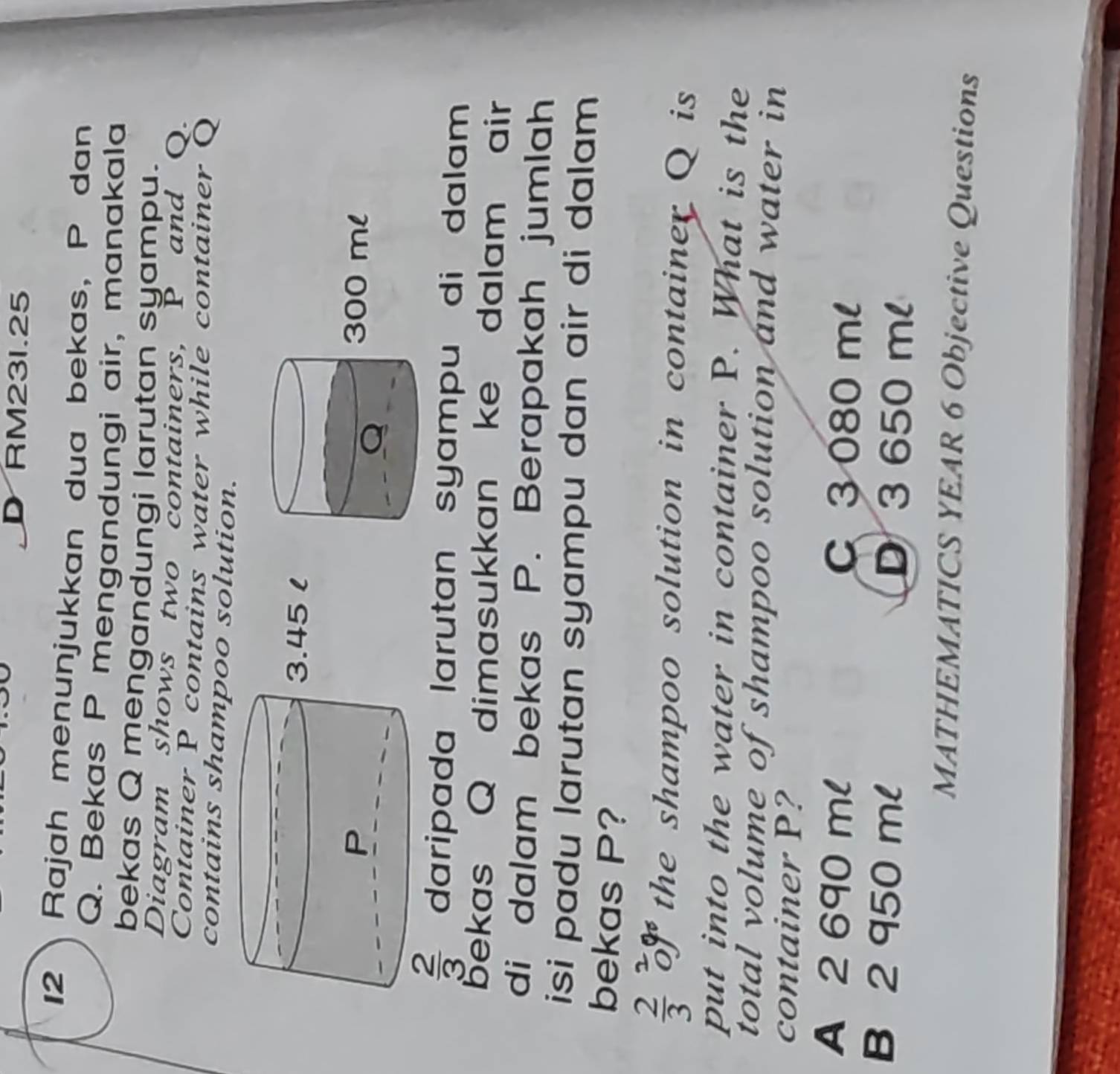 DRM231.25
12 Rajah menunjukkan dua bekas, P dan
Q. Bekas P mengandungi air, manakala
bekas Q mengandungi larutan syampu.
Diagram shows two containers, P and Q.
Container P contains water while container Q
contains shampoo solution.
 2/3  daripada larutan syampu di dalam 
bekas Q dimasukkan ke dalam air
di dalam bekas P. Berapakah jumlah
isi padu larutan syampu dan air di dalam 
bekas P?
 2/3 beginarrayr 2 oendarray % the shampoo solution in container Q is
put into the water in container P. What is the
total volume of shampoo solution and water in
container P?
A 2 690 ml C 3 080 ml
B 2 950 ml D3 650 ml
MATHEMATICS YEAR 6 Objective Questions