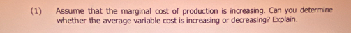 (1) Assume that the marginal cost of production is increasing. Can you determine 
whether the average variable cost is increasing or decreasing? Explain.