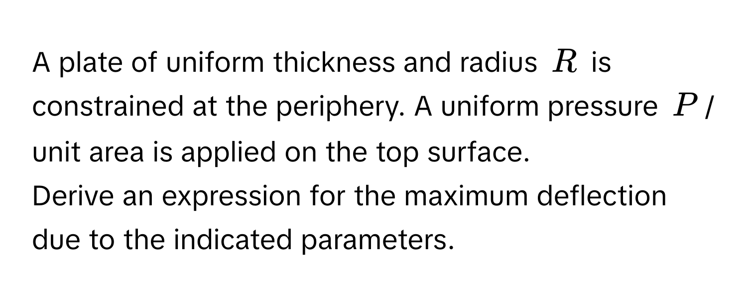 A plate of uniform thickness and radius $R$ is constrained at the periphery. A uniform pressure $P$ / unit area is applied on the top surface. 
Derive an expression for the maximum deflection due to the indicated parameters.