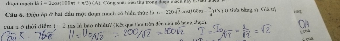 đoạn mạch là i=2cos (100π t+π /3)(A). Công suất tiêu thụ trong đoạn mạch này là Bảo he 
Câu 6. Điện áp ở hai đầu một đoạn mạch có biểu thức là u=220sqrt(2)cos (100π t- π /4 )(V) (t tính bằng s). Giá trị òng 
của u ở thời điểm t=2ms là bao nhiêu? (Kết quả làm tròn đến chữ số hàng chục). 
Icủa 
c của