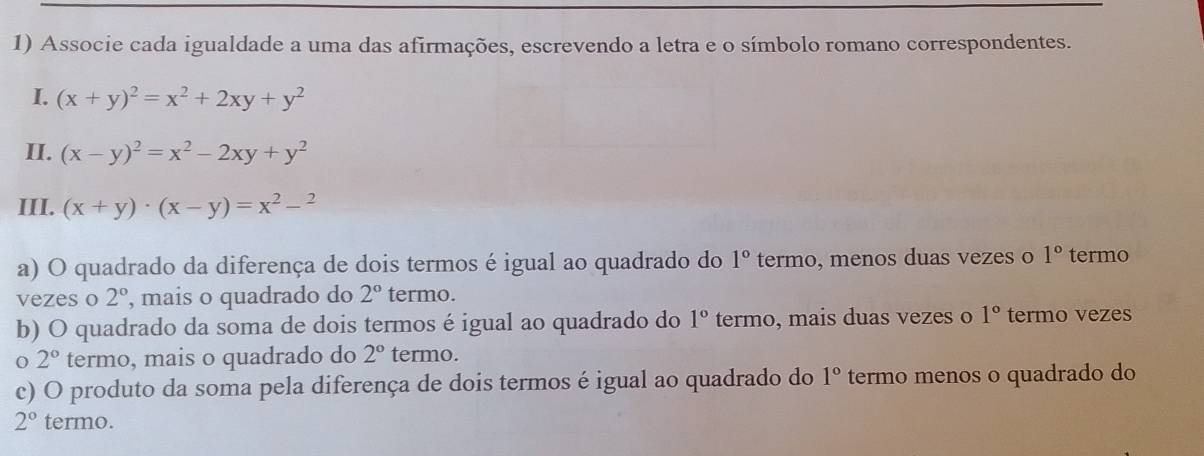 Associe cada igualdade a uma das afirmações, escrevendo a letra e o símbolo romano correspondentes. 
I. (x+y)^2=x^2+2xy+y^2
II. (x-y)^2=x^2-2xy+y^2
III. (x+y)· (x-y)=x^2-^2
a) O quadrado da diferença de dois termos é igual ao quadrado do 1° termo, menos duas vezes o 1° termo 
vezes o 2° , mais o quadrado do 2° termo. 
b) O quadrado da soma de dois termos é igual ao quadrado do 1° termo, mais duas vezes o 1° termo vezes
2° termo, mais o quadrado do 2° termo. 
c) O produto da soma pela diferença de dois termos é igual ao quadrado do 1° termo menos o quadrado do
2° termo.