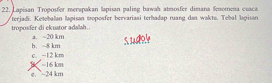 Lapisan Troposfer merupakan lapisan paling bawah atmosfer dimana fenomena cuaca
terjadi. Ketebalan lapisan troposfer bervariasi terhadap ruang dan waktu. Tebal lapisan
troposfer di ekuator adalah..
a. ~ 20 km
b. ~8 km
c. ~ 12 km
~ 16 km
e. ~ 24 km