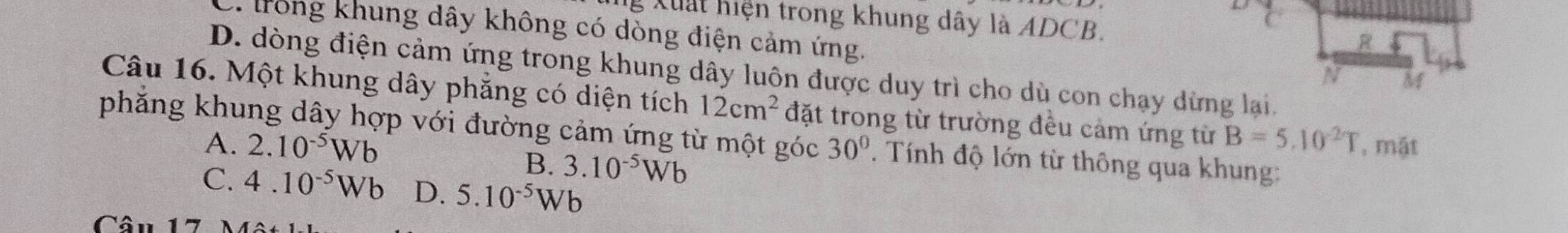 Xuất hiện trong khung dây là ADCB.
C. trong khung dây không có dòng điện cảm ứng.
R
D. dòng điện cảm ứng trong khung dây luôn được duy trì cho dù con chạy dừng lại.
N M
Câu 16. Một khung dây phẳng có diện tích 12cm^2
phẳng khung dây hợp với đường cảm ứng từ một góc đặt trong từ trường đều cảm ứng từ B=5.10^2T , mặt
A. 2.10^(-5)Wb 30°. Tính độ lớn từ thông qua khung:
B. 3.10^(-5)Wb
C. 4.10^(-5)Wb D. 5.10^(-5)Wb
Cân 17