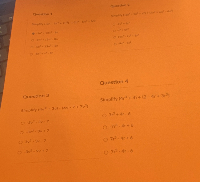 Simplify (-6x^4-5x^3+x^2)+(4x^2+6x^4-4x^2)
Simplify (-2n-7n^4+7n^3)-(-2n^4-6n^3+6n) -9x^3+5x^2
-x^3+5x^2
-5n^4+13n^3-8n
12x^4-9x^3+5x^2
-9n^4+13n^3-8n
-9x^3-5x^2
-5n^4+13n^2+8n
-5n^4+n^3-8n
Question 4
Question 3
Simplify (4r^3+4)+(2-4r+3r^3)
Simplify (4v^2+3v)-(6v-7+7v^2)
7r^3+4r-6
-3v^2-3v-7
-7r^3-4r+6
-3v^2-3v+7
3v^2-3v-7
7r^3-4r+6
-3v^2-9v+7
7r^3-4r-6