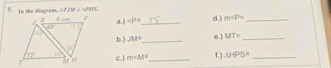 In the diagram, △ TJM≌ △ PHS.
_ d.) m _
a.)
b.) JM= _
e.) MT= _
c.) m _ f.) △ HPS≌ _