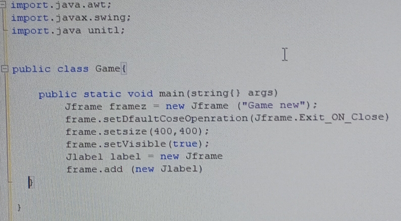 import.java.awt; 
import.javax.swing; 
import.java unitl; 
□public class Game 
public static void main(string args) 
Jframe framez = new Jframe ("Game new"); 
frame.setDfaultCoseOpenration(Jframe.Exit_ON_Close) 
frame.setsize(400,400); 
frame.setVisible(true); 
Jlabel label = new Jframe 
frame.add (new Jlabel) 
