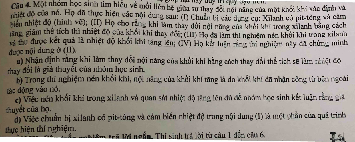 giup nạt nay duy tr quy đạo tron. 
Câu 4. Một nhóm học sinh tìm hiểu về mối liên hệ giữa sự thay đổi nội năng của một khối khí xác định và 
nhiệt độ của nó. Họ đã thực hiện các nội dung sau: (I) Chuẩn bị các dụng cụ: Xilanh có pit-tông và cảm 
biến nhiệt độ (hình vẽ); (II) Họ cho rằng khi làm thay đổi nội năng của khối khí trong xilanh bằng cách 
tăng, giảm thể tích thì nhiệt độ của khối khí thay đổi; (III) Họ đã làm thí nghiệm nén khối khí trong xilanh 
và thu được kết quả là nhiệt độ khối khí tăng lên; (IV) Họ kết luận rằng thí nghiệm này đã chứng minh 
được nội dung ở (II). 
a) Nhận định rằng khi làm thay đổi nội năng của khối khí bằng cách thay đổi thể tích sẽ làm nhiệt độ 
thay đổi là giả thuyết của nhóm học sinh. 
b) Trong thí nghiệm nén khối khí, nội năng của khối khí tăng là do khối khí đã nhận công từ bên ngoài 
tác động vào nó. 
c) Việc nén khối khí trong xilanh và quan sát nhiệt độ tăng lên đủ để nhóm học sinh kết luận rằng giả 
thuyết của họ. 
đ) Việc chuẩn bị xilanh có pit-tông và cảm biến nhiệt độ trong nội dung (I) là một phần của quá trình 
thực hiện thí nghiệm. 
thiêm trả lời ngắn. Thí sinh trả lời từ câu 1 đến câu 6.