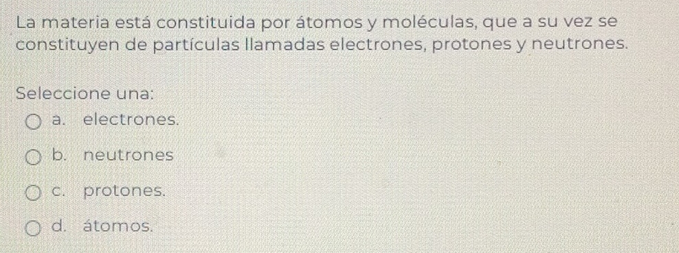 La materia está constituida por átomos y moléculas, que a su vez se
constituyen de partículas llamadas electrones, protones y neutrones.
Seleccione una:
a. electrones.
b. neutrones
c. protones.
d. átomos.