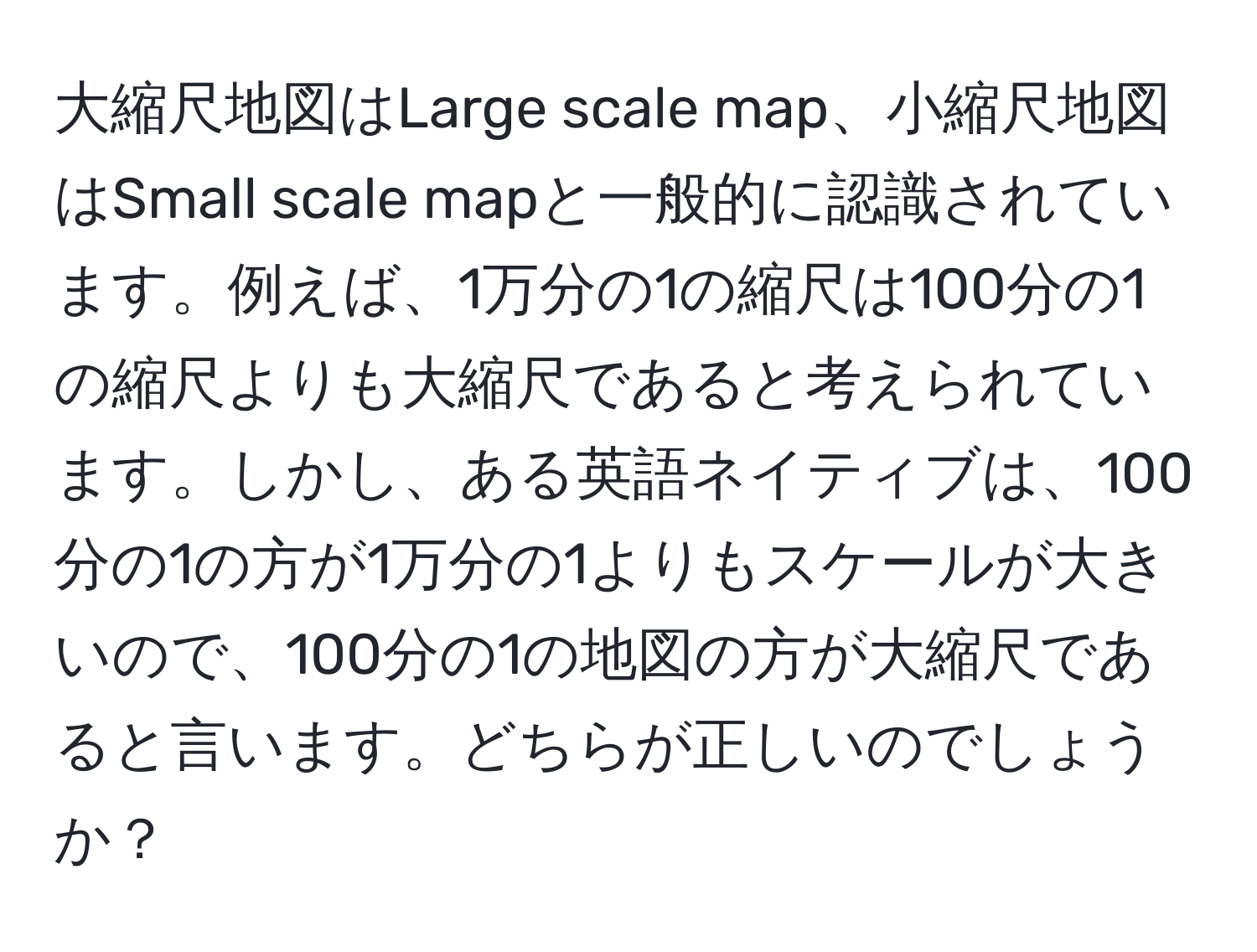 大縮尺地図はLarge scale map、小縮尺地図はSmall scale mapと一般的に認識されています。例えば、1万分の1の縮尺は100分の1の縮尺よりも大縮尺であると考えられています。しかし、ある英語ネイティブは、100分の1の方が1万分の1よりもスケールが大きいので、100分の1の地図の方が大縮尺であると言います。どちらが正しいのでしょうか？