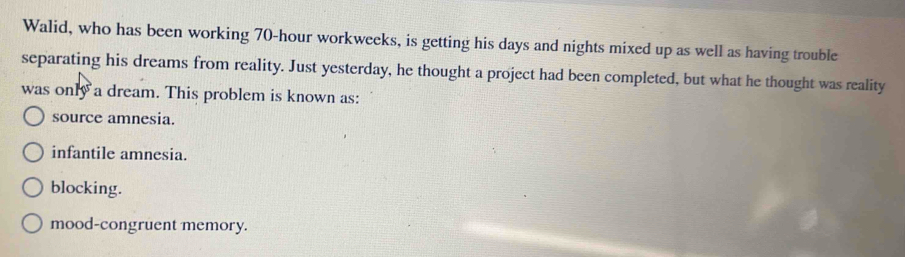 Walid, who has been working 70-hour workweeks, is getting his days and nights mixed up as well as having trouble
separating his dreams from reality. Just yesterday, he thought a project had been completed, but what he thought was reality
was only a dream. This problem is known as:
source amnesia.
infantile amnesia.
blocking.
mood-congruent memory.