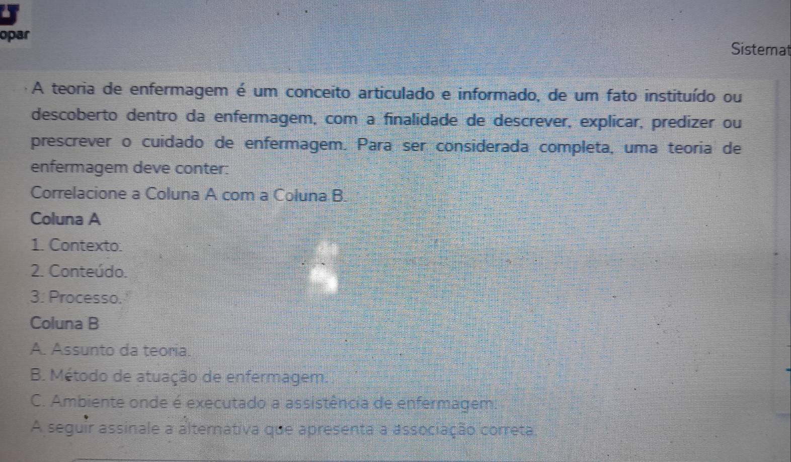 opar Sistemat
A teoria de enfermagem é um conceito articulado e informado, de um fato instituído ou
descoberto dentro da enfermagem, com a finalidade de descrever, explicar, predizer ou
prescrever o cuidado de enfermagem. Para ser considerada completa, uma teoria de
enfermagem deve conter:
Correlacione a Coluna A com a Coluna B.
Coluna A
1. Contexto.
2. Conteúdo.
3. Processo.
Coluna B
A. Assunto da teoria.
B. Método de atuação de enfermagem
C. Ambiente onde é executado a assistência de enfermagem
A seguir assinale a alternativa que apresenta a associação correta.