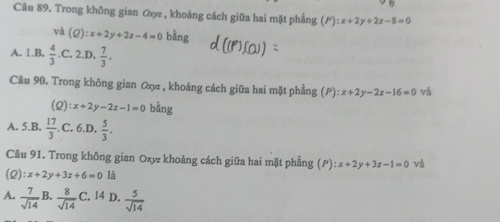 Trong không gian Oxyz , khoảng cách giữa hai mặt phẳng (P): x+2y+2z-8=0
và (2): x+2y+2z-4=0 bằng
A. 1.B.  4/3  .C. 2.D.  7/3 . 
Câu 90. Trong không gian Oxyz , khoảng cách giữa hai mặt phẳng (P): x+2y-2z-16=0 và
(2): x+2y-2z-1=0 bằng
A. 5.B.  17/3 . C. 6.D.  5/3 . 
Câu 91. Trong không gian Oxyz khoảng cách giữa hai mặt phẳng (P): x+2y+3z-1=0 và
(2): x+2y+3z+6=0 là
A.  7/sqrt(14)  B.  8/sqrt(14)  C.12 D.  5/sqrt(14) 